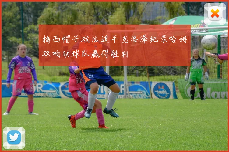 梅西帽子戏法追平克洛泽纪录哈姆双响助球队赢得胜利