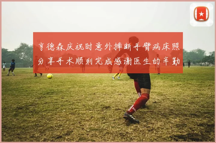 亨德森庆祝时意外摔断手臂病床照分享手术顺利完成感谢医生的辛勤付出