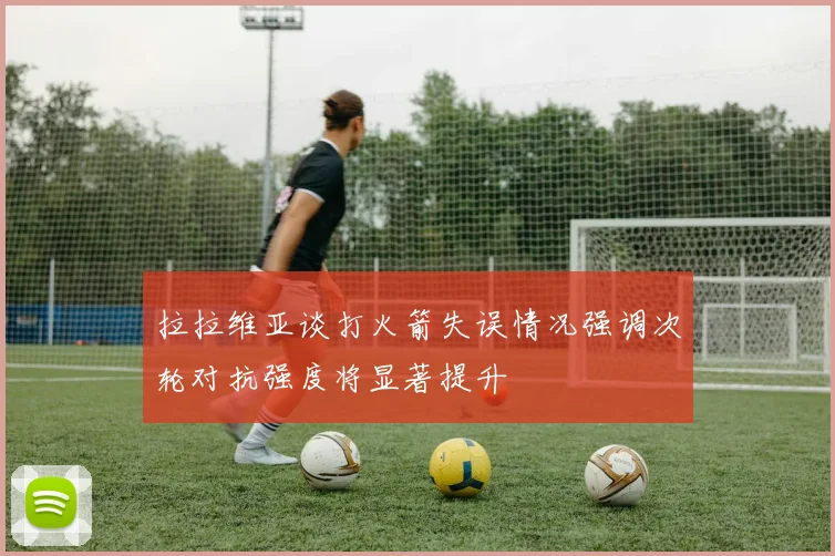 拉拉维亚谈打火箭失误情况强调次轮对抗强度将显著提升