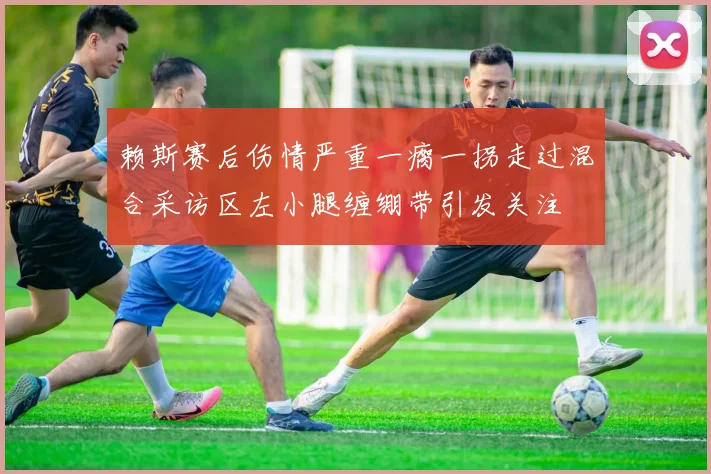 赖斯赛后伤情严重一瘸一拐走过混合采访区左小腿缠绷带引发关注