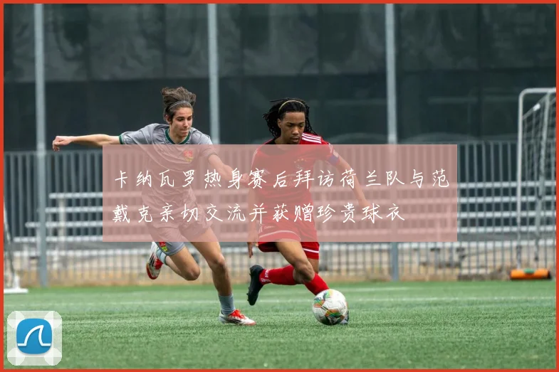 卡纳瓦罗热身赛后拜访荷兰队与范戴克亲切交流并获赠珍贵球衣