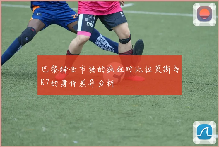 巴黎转会市场的疯狂对比拉莫斯与K7的身价差异分析