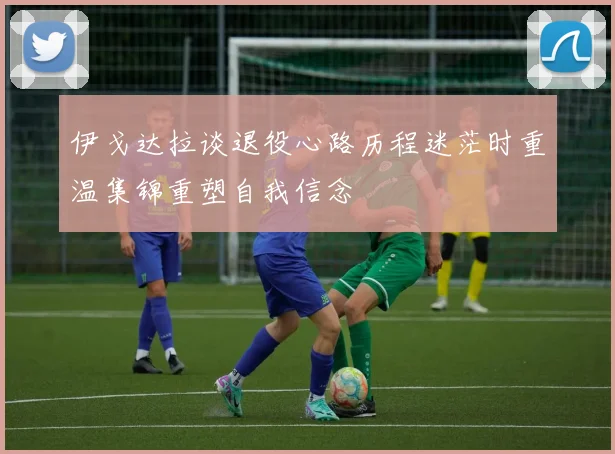 伊戈达拉谈退役心路历程迷茫时重温集锦重塑自我信念