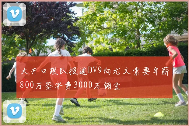 大开口跟队报道DV9向尤文索要年薪800万签字费3000万佣金
