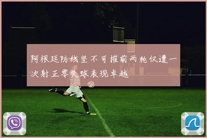 阿根廷防线坚不可摧前两轮仅遭一次射正零失球表现卓越