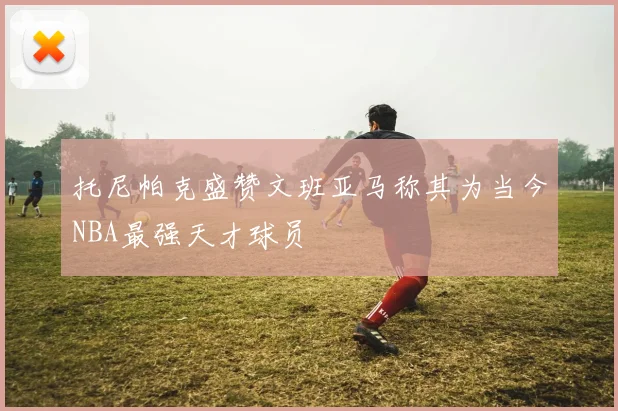 托尼帕克盛赞文班亚马称其为当今NBA最强天才球员
