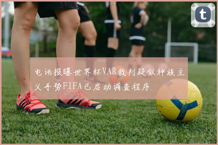 电讯报曝世界杯VAR裁判疑似种族主义手势FIFA已启动调查程序