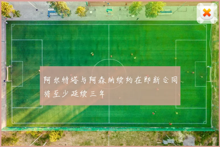 阿尔特塔与阿森纳续约在即新合同将至少延续三年